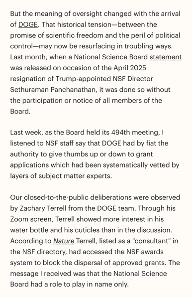 But the meaning of oversight changed with the arrival of DOGE. That historical tension-between the promise of scientific freedom and the peril of political control-may now be resurfacing in troubling ways. Last month, when a National Science Board statement was released on occasion of the April 2025 resignation of Trump-appointed NSF Director Sethuraman Panchanathan, it was done so without the participation or notice of all members of the Board.

Last week, as the Board held its 494th meeting, …