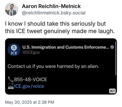 screenshot of a post by Aaron Reichlin-Melnick @reichlinmelnick.bsky.social: 

I know I should take this seriously but this ICE tweet genuinely made me laugh. 

[screenshot of ICE post]
U.S. Immigration and Customs Enforceme...'
ICE @ICEgov 

Contact us if you were harmed by an alien.
855-48-VOICE
ICE.gov /voice 

May 30, 2025 at 2:38 PM