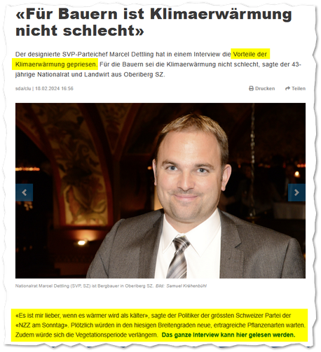 Aus der NZZ, 18.02.2024: «Für Bauern ist Klimaerwärmung nicht schlecht»

Der designierte SVP-Parteichef Marcel Dettling hat in einem Interview die Vorteile der Klimaerwärmung gepriesen. Für die Bauern sei die Klimaerwärmung nicht schlecht, sagte der 43-jährige Nationalrat und Landwirt aus Oberiberg SZ.

«Es ist mir lieber, wenn es wärmer wird als kälter», sagte der Politiker der grössten Schweizer Partei der «NZZ am Sonntag». Plötzlich würden in den hiesigen Breitengraden neue, ertragreiche Pfl…