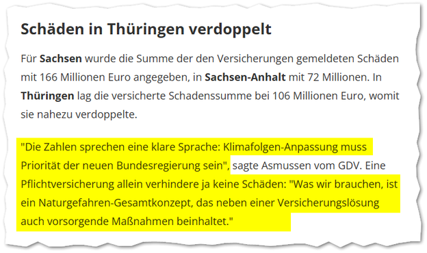 vom MDR: "Die Zahlen sprechen eine klare Sprache: Klimafolgen-Anpassung muss Priorität der neuen Bundesregierung sein", sagte Asmussen vom GDV. Eine Pflichtversicherung allein verhindere ja keine Schäden: "Was wir brauchen, ist ein Naturgefahren-Gesamtkonzept, das neben einer Versicherungslösung auch vorsorgende Maßnahmen beinhaltet."