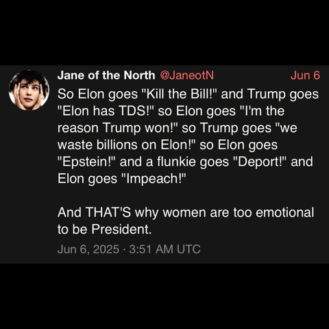 screenshot of a post by Jane of the North @JaneotN: 

Jun 6 

So Elon goes "Kill the Bill!" and Trump goes
"Elon has TDS!" so Elon goes "I'm the reason Trump won!" so Trump goes "we waste billions on Elon!" so Elon goes "Epstein!" and a flunkie goes "Deport!" and Elon goes "Impeach!" 

And THAT'S why women are too emotional to be President. 

Jun 6, 2025 • 3:51 AM UTC
