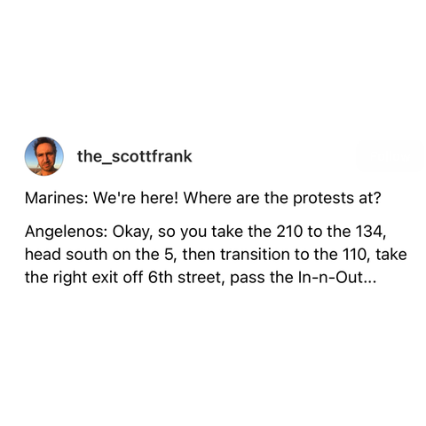 screenshot of a post by the_scottfrank: 

Marines: We're here! Where are the protests at? 

Angelenos: Okay, so you take the 210 to the 134, head south on the 5, then transition to the 110, take the right exit off 6th street, pass the In-n-Out...