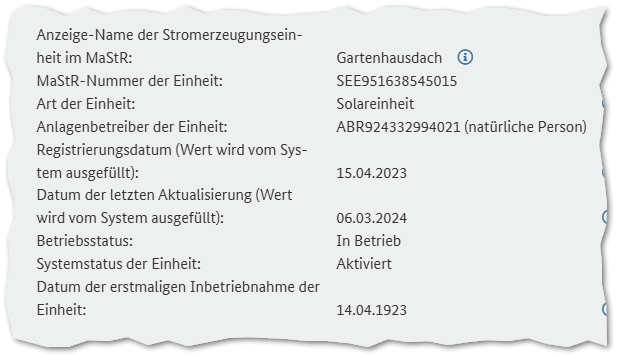  Anzeige-Name der Stromerzeugungseinheit im MaStR:	Gartenhausdach	 MaStR-Nummer der Einheit:	SEE951638545015	 Art der Einheit:	Solareinheit	 Anlagenbetreiber der Einheit:	ABR924332994021 (natürliche Person)	 Registrierungsdatum (Wert wird vom System ausgefüllt):	15.04.2023	 Datum der letzten Aktualisierung (Wert wird vom System ausgefüllt):	06.03.2024	 Betriebsstatus:	In Betrieb	 Systemstatus der Einheit:	Aktiviert	 Datum der erstmaligen Inbetriebnahme der Einheit:	14.04.1923
