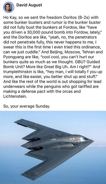 David August 

Ho Kay, so we sent the freedom Doritos (B-2s) with some bunker busters and rumor is the bunker buster did not fully bust the bunkers at Fordow, like “have you driven a 30,000 pound bomb into Fordow, lately,” and the Doritos are like, “yeah, no, the penetrators did not penetrate fully, this never happens to me, I swear this is the first time I even tried this ordinance, can we just cuddle.” And Beijing, Moscow, Tehran and Pyongyang are like, “cool cool, you can’t hurt our bunkers …
