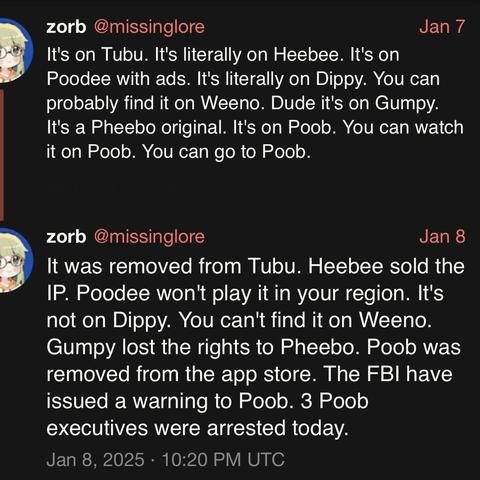 screenshot of a two post thread by zorb @missinglore: 

Jan 7 

It's on Tubu. It's literally on Heebee. It's on Poodee with ads. It's literally on Dippy. You can probably find it on Weeno. Dude it's on Gumpy.
It's a Pheebo original. It's on Poob. You can watch it on Poob. You can go to Poob. 


zorb @missinglore: 

Jan 8 

It was removed from Tubu. Heebee sold the IP. Poodee won't play it in your region. It's not on Dippy. You can't find it on Weeno. 
Gumpy lost the rights to Pheebo. Poob was r…