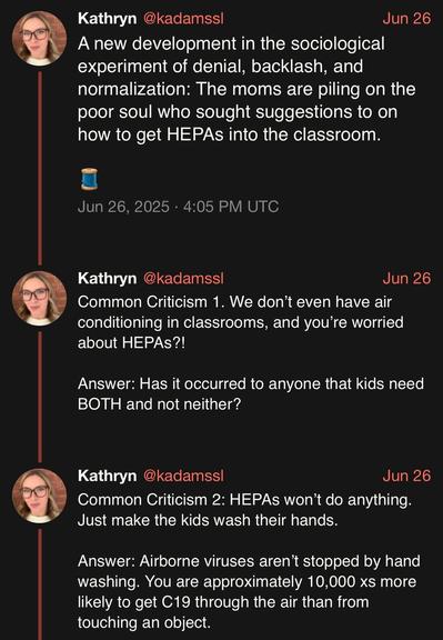 screenshot of a thread by Kathryn @kadamssl: 

A new development in the sociological experiment of denial, backlash, and normalization: The moms are piling on the poor soul who sought suggestions to on how to get HEPAs into the classroom. 

🧵 

Jun 26, 2025 · 4:05 PM UTC

Common Criticism 1. We don’t even have air conditioning in classrooms, and you’re worried about HEPAs?! 

Answer: Has it occurred to anyone that kids need BOTH and not neither? 

Common Criticism 2: HEPAs won’t do anything. Ju…
