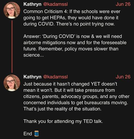 screenshot of a thread by Kathryn @kadamssl: 

Common Criticism 4: If the schools were ever going to get HEPAs, they would have done it during COVID. There’s no point trying now. 

Answer: ‘During COVID’ is now & we will need airborne mitigations now and for the foreseeable future. Remember, policy moves slower than science... 

Just because it hasn’t changed YET doesn’t mean it won’t. But it will take pressure from citizens, parents, advocacy groups, and any other concerned individuals to get …