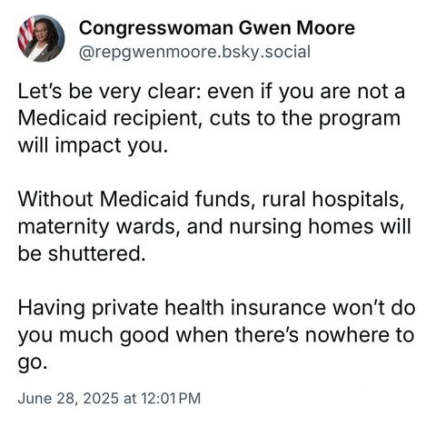 Congresswoman Gwen Moore
@repgwenmoore.bsky.social
Let's be very clear: even if you are not a Medicaid recipient, cuts to the program will impact you.
Without Medicaid funds, rural hospitals, maternity wards, and nursing homes will be shuttered.
Having private health insurance won't do you much good when there's nowhere to 90.
June 28, 2025 at 12:01 PM