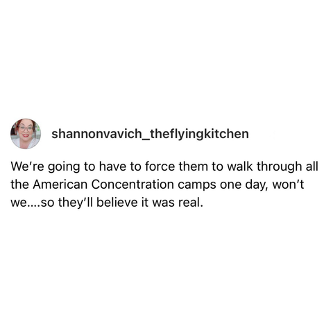 screenshot of a post by @shannonvavich_theflyingkitchen:   We're going to have to force them to walk through all the American Concentration camps one day, won't we....so they'll believe it was real.