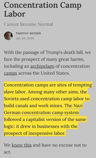 Concentration Camp Labor
Cannot Become Normal
TIMOTHY SNYDER
JUL 04, 2025
With the passage of Trump's death bill, we face the prospect of many great harms, including an archipelago of concentration camps across the United States.

Concentration camps are sites of tempting slave labor. Among many other aims, the Soviets used concentration camp labor to build canals and work mines. The Nazi German concentration camp systemfollowed a capitalist version of the same logic: it drew in businesses with…