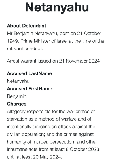 Accused LastName Netanyahu Accused FirstName Benjamin Charges Allegedly responsible for the war crimes of starvation as a method of warfare and of intentionally directing an attack against the civilian population; and the crimes against humanity of murder, persecution, and other inhumane acts from at least 8 October 2023 until at least 20 May 2024.