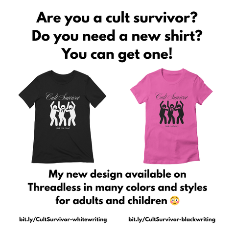 Are you a cult survivor? Do you need a new shirt? You can get one! 

[two t-shirts, one black with white writing and one pink with black writing, both displaying a design with the text "Cult Survivor" above an illustration of three figures with raised arms and the phrase "(ask me how)" below them] 

My new design available on Threadless in many colors and styles for adults and children [shocked emoji] 

bit.ly/CultSurvivor-whitwriting 
bit.ly/CultSurvivor-blackwriting