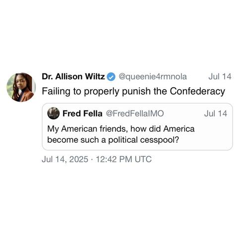screenshot of a post by Dr. Allison Wiltz
@queenie4rmnola: 

Failing to properly punish the Confederacy 

[quote of post by] Fred Fella @FredFellalMO: 

My American friends, how did America become such a political cesspool? 

Jul 14, 2025 • 12:42 PM UTC