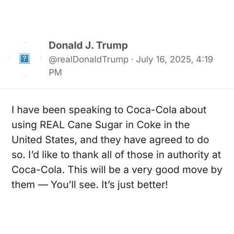 
Donald J. Trump
@realDonaldTrump · July 16, 2025, 4:19 PM

I have been speaking to Coca-Cola about using REAL Cane Sugar in Coke in the United States, and they have agreed to do so. I’d like to thank all of those in authority at Coca-Cola. This will be a very good move by them — You’ll see. It’s just better!