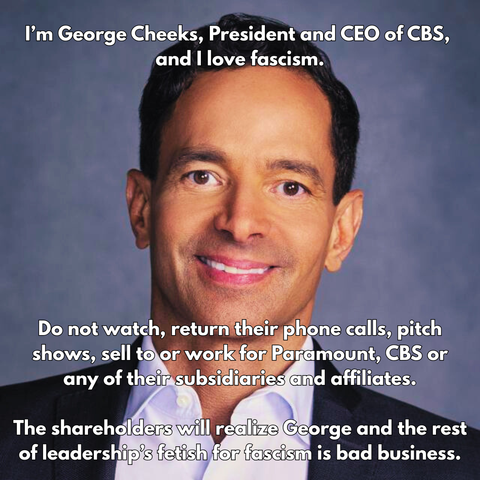 I’m George Cheeks, President and CEO of CBS, and I love fascism. 

[photo of George Cheeks] 

Do not watch, return their phone calls, pitch shows, sell to or work for Paramount, CBS or any of their subsidiaries and affiliates.

The shareholders will realize George and the rest of leadership’s fetish for fascism is bad business.