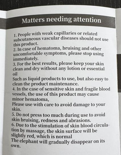 Picture of an instruction manual with the title "Matters needing attention"
1. People with weak capillaries or related
subcutaneous vascular diseases should not use this product.
2. In case of hematoma, bruising and other uncomfortable symptoms, please stop using immediately.
3. For the best results, please keep your skin clean and dry without any lotion or essential oil. Such as liquid products to use, but also easy to clean the product maintenance.
4. In the case of sensitive skin and fragile…