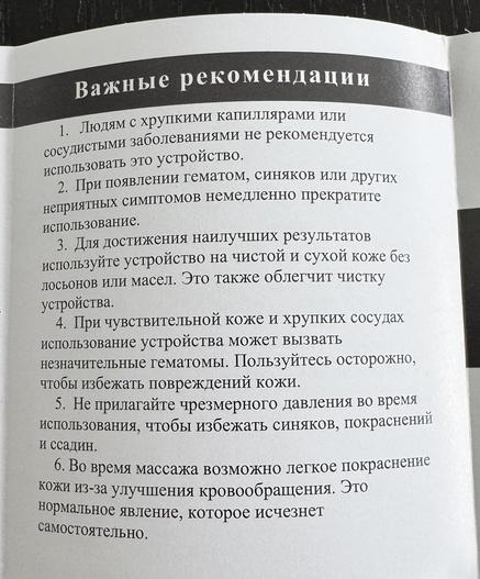 Важные рекомендации
1. Людям с хрупкими капиллярами или
сосудистыми заболеваниями не рекомендуется
использовать это устройство.
2. При появлении гематом, синяков или других
неприятных симптомов немедленно прекратите
использование.
3. Для достижения наилучших результатов
используйте устройство на чистой и сухой коже без
лосьонов или масел. Это также облегчит чистку
устройства.
4. При чувствительной коже и хрупких сосудах
использование устройства может вызвать
незначительные гематомы. Пользуйтесь…
