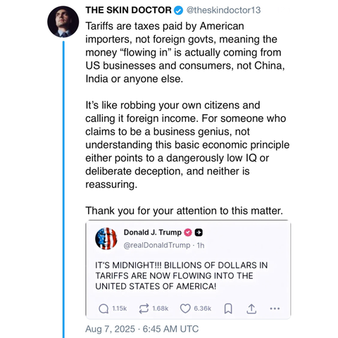 screenshot of a post by THE SKIN DOCTOR • @theskindoctor13: 

Tariffs are taxes paid by American importers, not foreign govts, meaning the money "flowing in" is actually coming from US businesses and consumers, not China, India or anyone else. 

It's like robbing your own citizens and calling it foreign income. For someone who claims to be a business genius, not understanding this basic economic principle either points to a dangerously low IQ or deliberate deception, and neither is reassuring. …