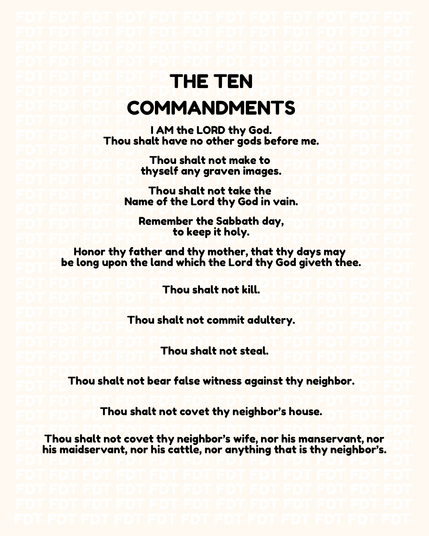 THE TEN COMMANDMENTS

I AM the LORD thy God.

Thou shalt have no other gods before me.

Thou shalt not make to thyself any graven images.

Thou shalt not take the Name of the Lord thy God in vain.

Remember the Sabbath day, to keep it holy.

Honor thy father and thy mother, that thy days may be long upon the land which the Lord thy God giveth thee.

Thou shalt not kill.

Thou shalt not commit adultery.

Thou shalt not steal.

Thou shalt not bear false witness against thy neighbor.

Thou shalt n…