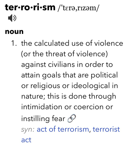 ter•ro•ri•sm /tera,rizam/ noun 1. the calculated use of violence (or the threat of violence) against civilians in order to attain goals that are political or religious or ideological in nature; this is done through intimidation or coercion or instilling fear