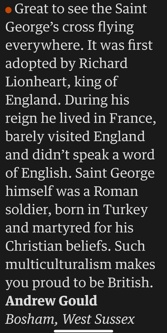 Great to see the Saint George's cross flying everywhere. It was first adopted by Richard Lionheart, king of England. During his reign he lived in France, barely visited England and didn't speak a word of English. Saint George himself was a Roman soldier, born in Turkey and martyred for his Christian beliefs. Such multiculturalism makes you proud to be British. Andrew Gould Bosham, West Sussex