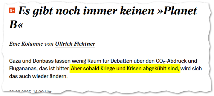Der Spiegel:

Es gibt noch immer keinen »Planet B«
Eine Kolumne von Ullrich Fichtner
Gaza und Donbass lassen wenig Raum für Debatten über den CO₂-Abdruck und Flugananas, das ist bitter. Aber sobald Kriege und Krisen abgekühlt sind, wird sich das auch wieder ändern.