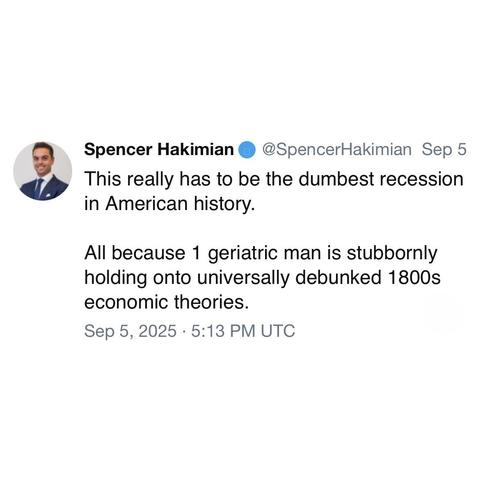 screenshot of a post by Spencer Hakimian • @SpencerHakimian: 

This really has to be the dumbest recession in American history. 

All because 1 geriatric man is stubbornly holding onto universally debunked 1800s economic theories. 

Sep 5, 2025 • 5:13 PM UTC