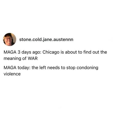 screenshot of a post by stone.cold.jane.austennn: 

MAGA 3 days ago: Chicago is about to find out the meaning of WAR 

MAGA today: the left needs to stop condoning violence