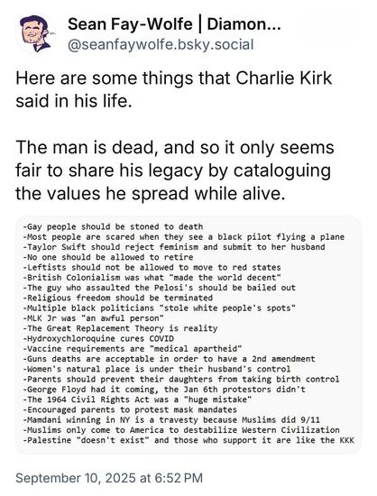 Sean Fay-Wolfe | Diamon... @seanfaywolfe.bsky.social
Here are some things that Charlie Kirk said in his life.
The man is dead, and so it only seems fair to share his legacy by cataloguing the values he spread while alive.
-Gay people should be stoned to death
-Most people are scared when they see a black pilot flying a plane
-Taylor Swift should reject feminism and submit to her husband
-No one should be allowed to retire
-Leftists should not be allowed to move to red states
-British Colon…