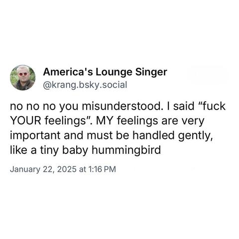 screenshot of a post by America's Lounge Singer @krang.bsky.social: 

no no no you misunderstood. I said "fuck YOUR feelings". MY feelings are very important and must be handled gently, like a tiny baby hummingbird 

January 22, 2025 at 1:16 PM