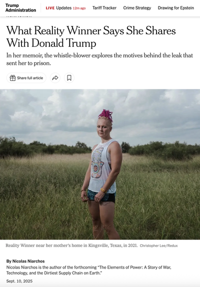 New York Times clip featuring a photo of whistleblower Reality Winner "near her mother’s home in Kingsville, Texas, in 2021."

Headline: What Reality Winner Says She Shares With Donald Trump

In her memoir, the whistle-blower explores the motives behind the leak that sent her to prison.

By Nicolas Niarchos

Nicolas Niarchos is the author of the forthcoming “The Elements of Power: A Story of War, Technology, and the Dirtiest Supply Chain on Earth.”
Sept. 10, 2025 
