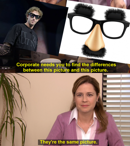 They're The Same Picture style meme. 

Two-panel meme based on a scene from the television series The Office in which the character Pam presents two pictures before Pam says they're the same picture in the second panel.

First picture is Meta CEO Mark Zuckerberg trying on the prototype of the Orion augmented reality glasses at the Meta Connect event in Menlo Park, California, on September 25, 2024. (Manuel Orbegozo/Reuters).

Second picture is Groucho glasses, AKA beaglepuss, glasses with black…