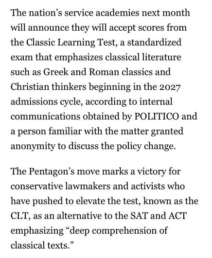 The nation’s service academies next month will announce they will accept scores from the Classic Learning Test, a standardized exam that emphasizes classical literature such as Greek and Roman classics and Christian thinkers beginning in the 2027 admissions cycle, according to internal communications obtained by POLITICO and a person familiar with the matter granted anonymity to discuss the policy change. 

The Pentagon’s move marks a victory for conservative lawmakers and activists who have pu…