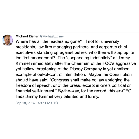 Screenshot of a post by Michael Eisner @Michael_Eisner: 

Where has all the leadership gone?  If not for university presidents, law firm managing partners, and corporate chief executives standing up against bullies, who then will step up for the first amendment?  The “suspending indefinitely” of Jimmy Kimmel immediately after the Chairman of the FCC's aggressive yet hollow threatening of the Disney Company is yet another example of out-of-control intimidation.  Maybe the Constitution should hav…