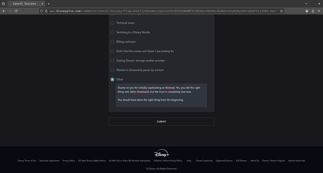 The cancellation screen on Disney+. In the feedback, I put "Other" and wrote:

Shame on you for initially capitulating on Kimmel. Yes, you did the right thing now (after blowback), but the trust is completely lost now.

You should have done the right thing from the beginning.