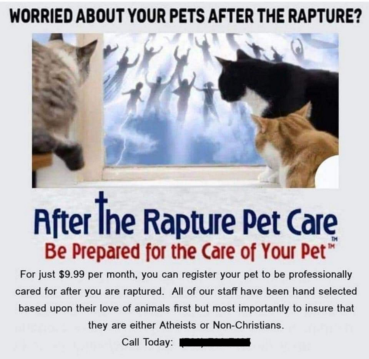 photo of people flying up into the air with a two cats on the left of the image and right of the image After the Rapture Pet Care Be Prepared for the Care of your Pet. https://aftertherapturepetcare.com/frequently-asked-questions/
Text reads. 
WORRIED ABOUT YOUR PETS AFTER THE RAPTURE?
After the Rapture Pet Care
Be Prepared for the Care of Your Pet
For just $9.99 per month, you can register your pet to be professionally
cared for after you are raptured. All of our staff have been hand selected
based upon their love of animals first but most importantly to insure that
they are either Atheists or Non-Christians.
Call Today: 

