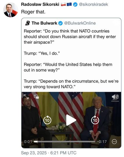 screen shot a a post by Radostaw Sikorski @sikorskiradek: 

Roger that. 

[quoted post]
The Bulwark @BulwarkOnlinez: 

Reporter: "Do you think that NATO countries should shoot down Russian aircraft if they enter their airspace?" 

Trump: "Yes, I do." 

Reporter: "Would the United States help them out in some way?" 

Trump: "Depends on the circumstance, but we're very strong toward NATO." 

Still of reporter and potus talking] 

Sep 23, 2025 • 6:21 PM UTC