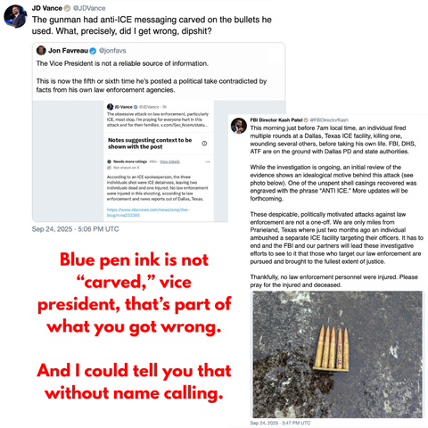 A heated exchange too long to fit alt text unfolded after JD Vance claimed a gunman used bullets “carved” with anti-ICE messaging during a Dallas ICE facility shooting. Critics, including Jon Favreau, accused Vance of spreading misinformation. The text was written in blue pen ink, not carved. A community note clarified that the victims were ICE detainees, not law enforcement as the vp contended, with two dead and one injured. FBI Director Kash Patel shared a photo of a bullet casing with “ANTI-…