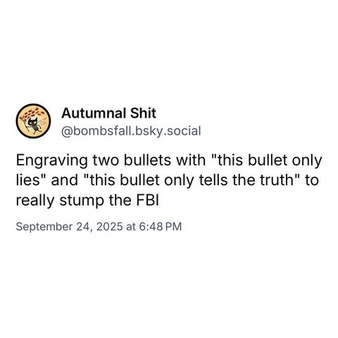 screenshot of a post by Autumnal Shit
@bombsfall.bsky.social: 

Engraving two bullets with "this bullet only lies" and "this bullet only tells the truth" to really stump the FBI 

September 24, 2025 at 6:48 PM