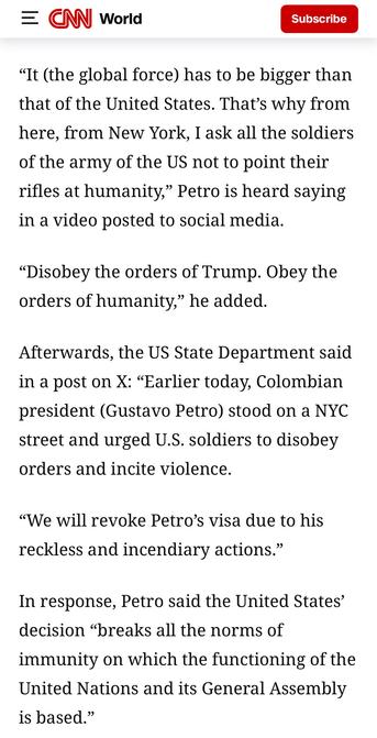 screenshot from CNN world: 

"It (the global force) has to be bigger than that of the United States. That's why from here, from New York, I ask all the soldiers of the army of the US not to point their rifles at humanity," Petro is heard saying in a video posted to social media.
"Disobey the orders of Trump. Obey the orders of humanity," he added.
Afterwards, the US State Department said in a post on X: "Earlier today, Colombian president (Gustavo Petro) stood on a NYC street and urged U.S. sol…
