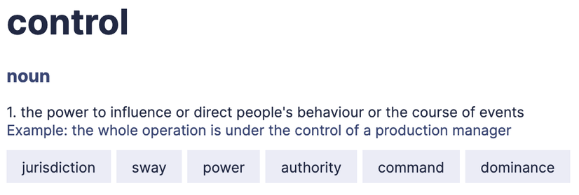 control 

noun 1. the power to influence or direct people's behaviour or the course of events 

Example: the whole operation is under the control of a production manager 

[example synonyms] jurisdiction sway power authority command dominance