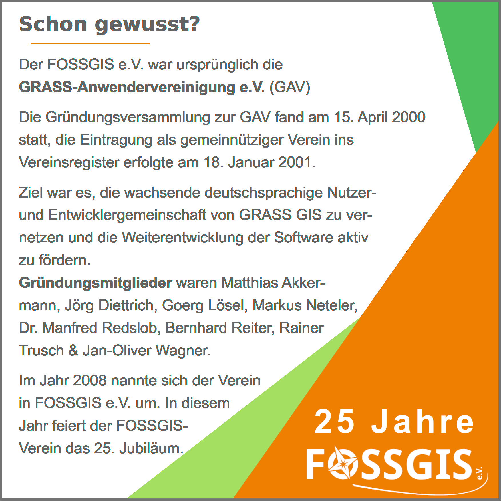 Bild zeigt einen Text zum Thema schon gewußt, im Rahmen der Social Media Kampagne zum  25. Jubiläum. Ein oranges Dreieck enthält das FOSSGIS-Vereinslogo sowie den Schriftzug 25. Jahre, ein weiteres Dreieck symbolisiert das OSM-Grün und das andere das OSGeo-grün.
Im Text steht: 
Der FOSSGIS e.V. war ursprünglich die 
GRASS-Anwendervereinigung e.V. (GAV)
Die Gründungsversammlung zur GAV fand am 15. April 2000 statt, die Eintragung als gemeinnütziger Verein ins Vereinsregister erfolgte am 18. Januar 2001.
Im Jahr 2008 nannte sich der Verein in FOSSGIS e.V. um.
In diesem Jahr feiert der FOSSGIS-Verein das 25. Jubiläum.
Ziel war es, die wachsende deutschsprachige Nutzer- 
und Entwicklergemeinschaft von GRASS GIS zu ver-
netzen und die Weiterentwicklung der Software aktiv 
zu fördern. 
Gründungsmitglieder waren Matthias Akker-
mann, Jörg Diettrich, Goerg Lösel, 
Markus Neteler, Dr. Manfred Reds-
lob, Bernhard Reiter, Rainer
Trusch & Jan-Oliver 
Wagner.