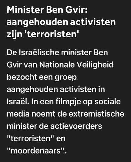 Minister Ben Gvir: aangehouden activisten zijn 'terroristen' De Israëlische minister Ben Gvir van Nationale Veiligheid bezocht een groep aangehouden activisten in Israël. In een filmpje op sociale media noemt de extremistische minister de actievoerders "terroristen" en "moordenaars".