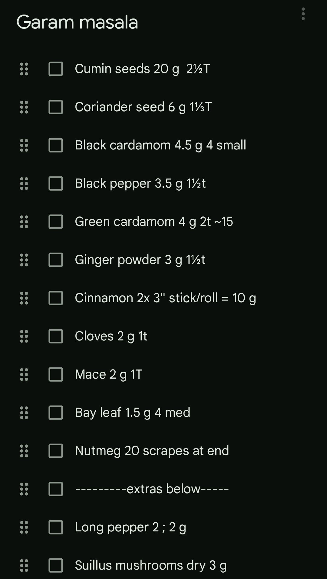 Screenshot of a list
Garam masala
Cumin seeds 20 g 2½T
Coriander seed 6 g 1½T
Black cardamom 4.5 g 4 small
Black pepper 3.5 g 12t
Green cardamom 4 g 2t ~15
Ginger powder 3 g 12t
Cinnamon 2x 3" stick/roll = 10 g
Cloves 2 g 1t
Mace 2 g 1T
Bay leaf 1.5 g 4 med
Nutmeg 20 scrapes at end
extras below-----
Long pepper 2; 2 g
Suillus mushrooms dry 3 g