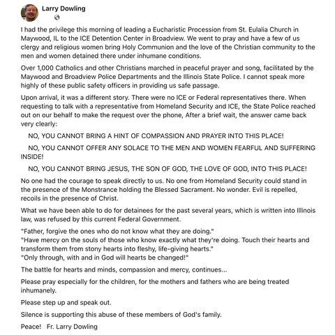 Larry Dowling

I had…privilege…of leading…Eucharistic Procession… to…ICE Detention Center in Broadview…to pray…bring Holy Communion…to…men & women detained…under inhumane conditions. 

Over 1,000 Catholics…marched in peaceful prayer & song, facilitated by…Police Departments &…State Police. I cannot speak more highly of…public safety officers in providing us safe passage. 

Upon arrival…was…different…no ICE or Federal representatives…When requesting to talk w/…representative…over…phone, After…br…