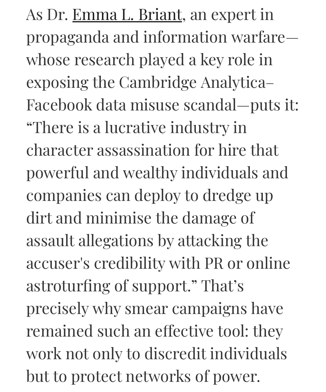 As Dr. Emma L. Briant, an expert in propaganda and information warfare—whose research played a key role in exposing the Cambridge Analytica–Facebook data misuse scandal—puts it: “There is a lucrative industry in character assassination for hire that powerful and wealthy individuals and companies can deploy to dredge up dirt and minimise the damage of assault allegations by attacking the accuser's credibility with PR or online astroturfing of support.” That’s precisely why smear campaigns have remained such an effective tool: they work not only to discredit individuals but to protect networks of power.