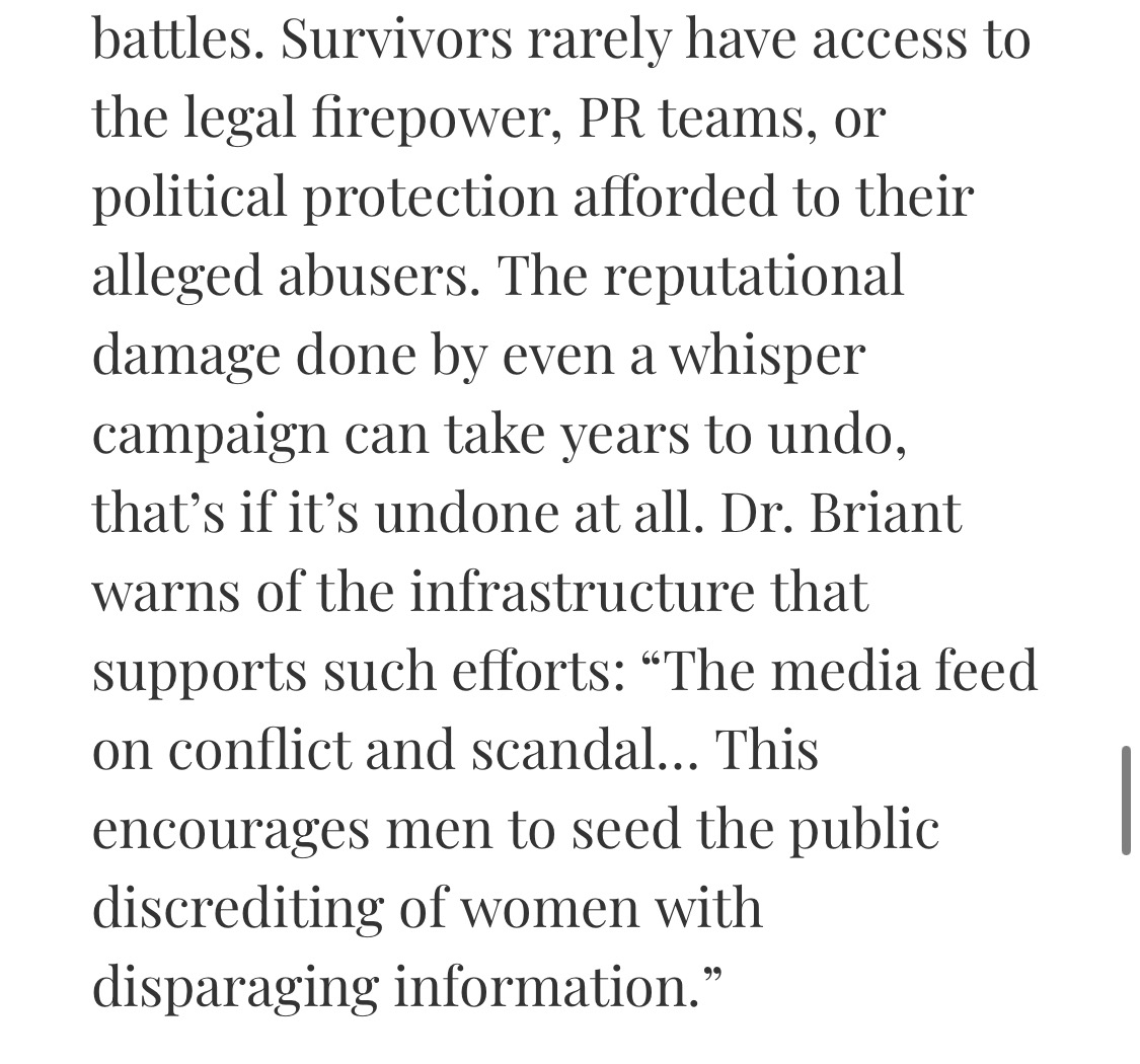 Survivors rarely have access to the legal firepower, PR teams, or political protection afforded to their alleged abusers. The reputational damage done by even a whisper campaign can take years to undo, that’s if it’s undone at all. Dr. Briant warns of the infrastructure that supports such efforts: “The media feed on conflict and scandal… This encourages men to seed the public discrediting of women with disparaging information.”