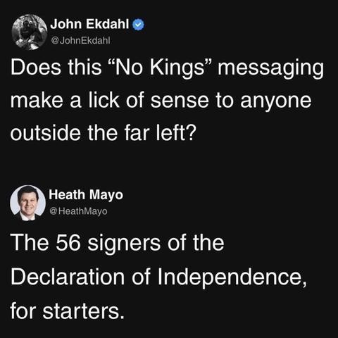 2 post thread: 

Post 1: John Ekdahl @JohnEkdahl: 

Does this "No Kings" messaging make a lick of sense to anyone outside the far left?

Post 2: Heath Mayo @ HeathMayo: 

The 56 signers of the Declaration of Independence, for starters.
