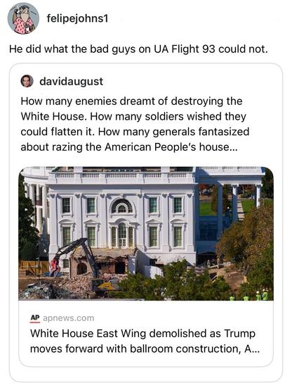 screenshot of a post by felipejohns1: 

He did what the bad guys on UA Flight 93 could not. 

[quote post] davidaugust: 

How many enemies dreamt of destroying the White House. How many soldiers wished they could flatten it. How many generals fantasized about razing the American People's house...

[link from AP apnews.com including preview image showing destroyed East Wing of the White House] 

White House East Wing demolished as Trump moves forward with ballroom construction, A...