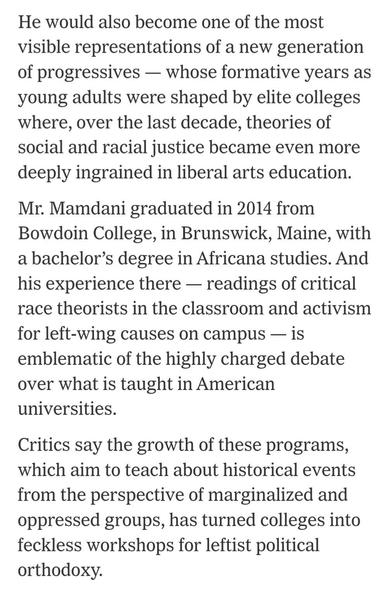 He would also become one of the most visible representations of a new generation of progressives — whose formative years as young adults were shaped by elite colleges where, over the last decade, theories of social and racial justice became even more deeply ingrained in liberal arts education.

Mr. Mamdani graduated in 2014 from Bowdoin College, in Brunswick, Maine, with a bachelor’s degree in Africana studies. And his experience there — readings of critical race theorists in the classroom and …